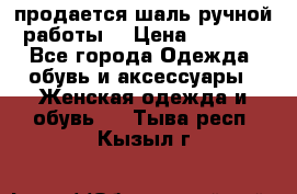 продается шаль ручной работы  › Цена ­ 1 300 - Все города Одежда, обувь и аксессуары » Женская одежда и обувь   . Тыва респ.,Кызыл г.